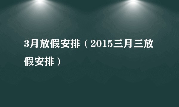 3月放假安排（2015三月三放假安排）