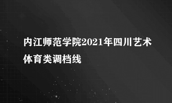 内江师范学院2021年四川艺术体育类调档线