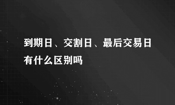到期日、交割日、最后交易日有什么区别吗