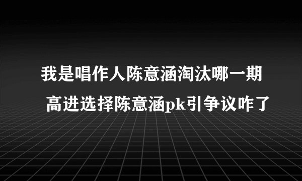 我是唱作人陈意涵淘汰哪一期 高进选择陈意涵pk引争议咋了