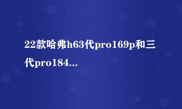 22款哈弗h63代pro169p和三代pro184p有什么区