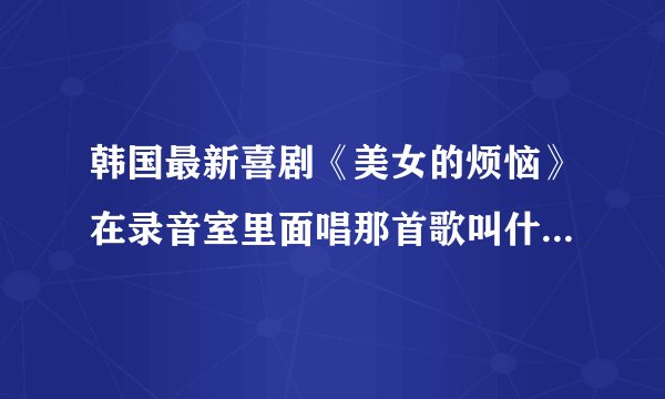 韩国最新喜剧《美女的烦恼》在录音室里面唱那首歌叫什么名字啊？