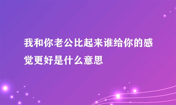 我和你老公比起来谁给你的感觉更好是什么意思