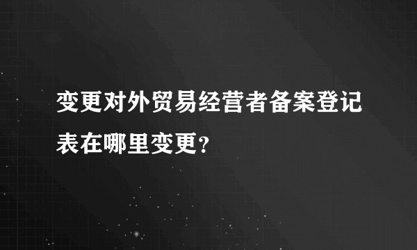 变更对外贸易经营者备案登记表在哪里变更？