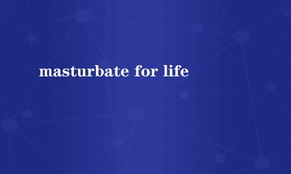 masturbate for life