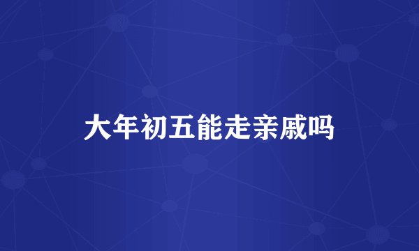 大年初五能走亲戚吗