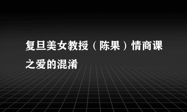 复旦美女教授（陈果）情商课之爱的混淆