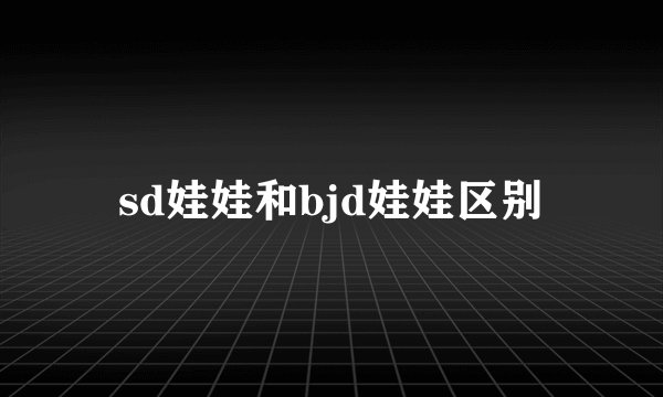 sd娃娃和bjd娃娃区别