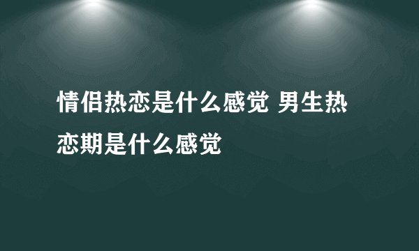 情侣热恋是什么感觉 男生热恋期是什么感觉
