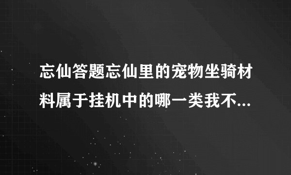 忘仙答题忘仙里的宠物坐骑材料属于挂机中的哪一类我不想自动拾取这