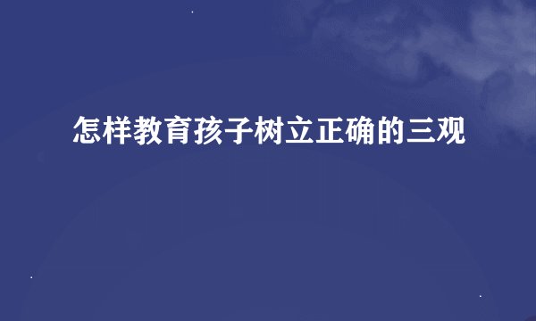 怎样教育孩子树立正确的三观