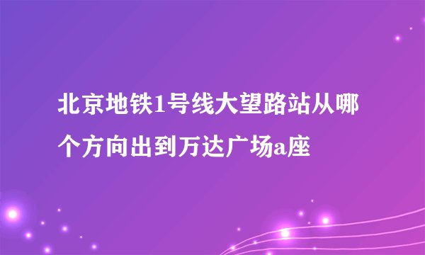 北京地铁1号线大望路站从哪个方向出到万达广场a座