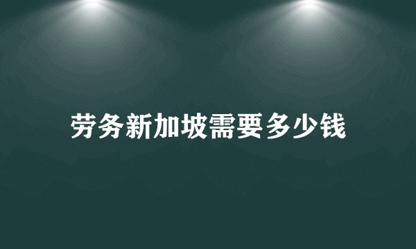 劳务新加坡需要多少钱