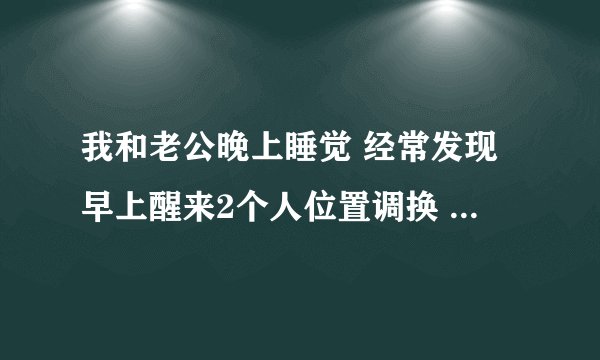 我和老公晚上睡觉 经常发现早上醒来2个人位置调换 这是怎么回事啊？两个人都没有感觉到有什么大