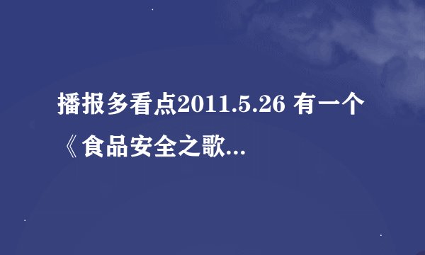 播报多看点2011.5.26 有一个《食品安全之歌》谁告诉我下歌词，谢谢了！