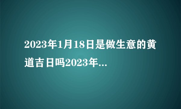 2023年1月18日是做生意的黄道吉日吗2023年1月18日做生意好吗