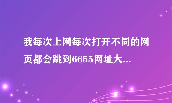 我每次上网每次打开不同的网页都会跳到6655网址大全这网页，导致我无法上别的网站，很麻烦！