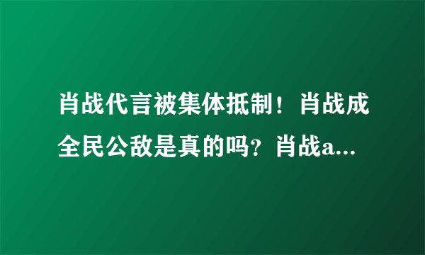 肖战代言被集体抵制！肖战成全民公敌是真的吗？肖战ao3事件详情始末