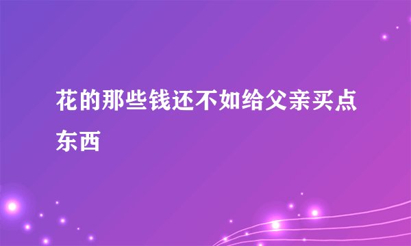 花的那些钱还不如给父亲买点东西