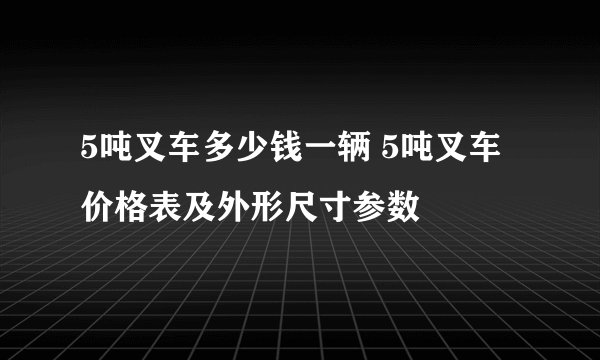 5吨叉车多少钱一辆 5吨叉车价格表及外形尺寸参数