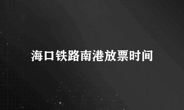 海口铁路南港放票时间
