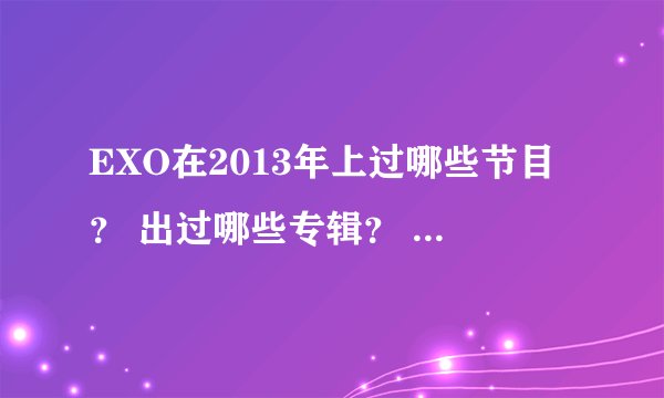 EXO在2013年上过哪些节目？ 出过哪些专辑？ 要最新的！ 新到今天！！！！ 谢谢！