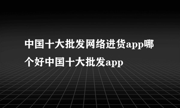 中国十大批发网络进货app哪个好中国十大批发app