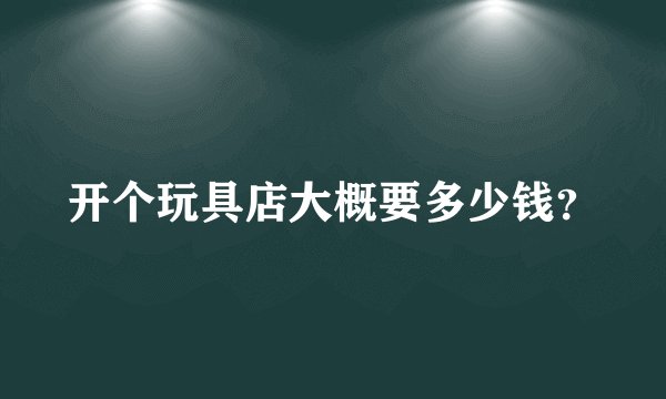 开个玩具店大概要多少钱？