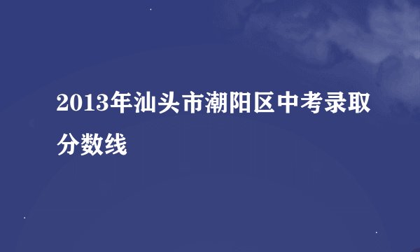 2013年汕头市潮阳区中考录取分数线