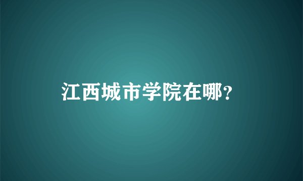 江西城市学院在哪？