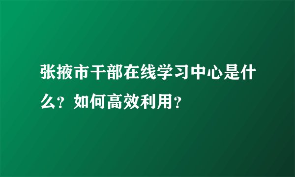 张掖市干部在线学习中心是什么？如何高效利用？