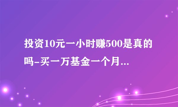 投资10元一小时赚500是真的吗-买一万基金一个月能赚一千吗