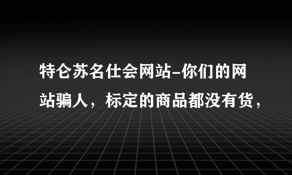 特仑苏名仕会网站-你们的网站骗人，标定的商品都没有货，