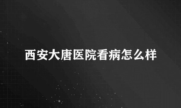 西安大唐医院看病怎么样