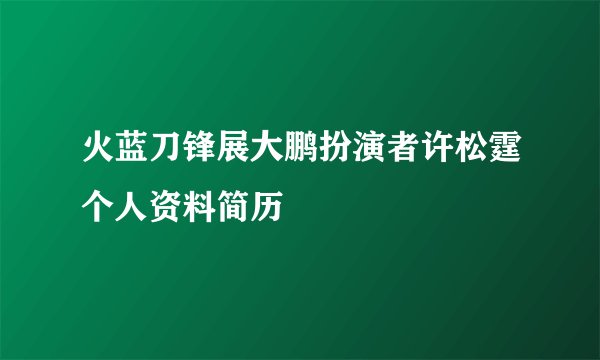 火蓝刀锋展大鹏扮演者许松霆个人资料简历