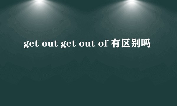 get out get out of 有区别吗