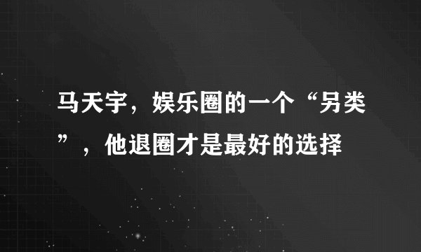 马天宇,娱乐圈的一个“另类”,他退圈才是最好的选择