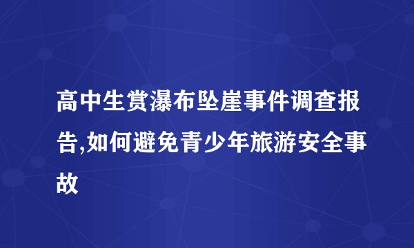 高中生赏瀑布坠崖事件调查报告,如何避免青少年旅游安全事故