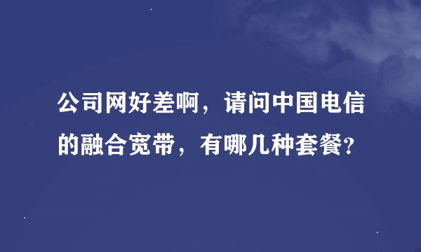 公司网好差啊，请问中国电信的融合宽带，有哪几种套餐？