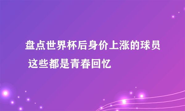 盘点世界杯后身价上涨的球员 这些都是青春回忆