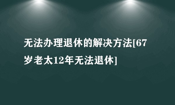 无法办理退休的解决方法[67岁老太12年无法退休]