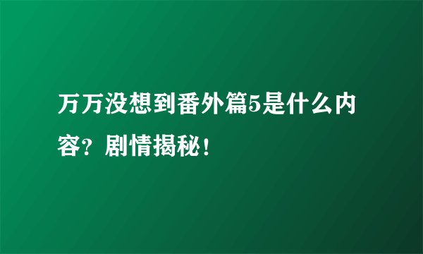 万万没想到番外篇5是什么内容？剧情揭秘！