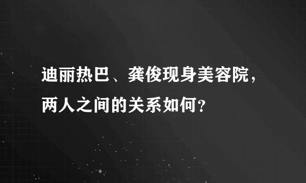 迪丽热巴、龚俊现身美容院，两人之间的关系如何？