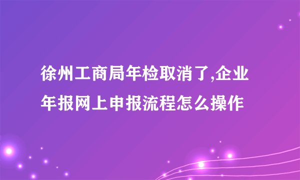 徐州工商局年检取消了,企业年报网上申报流程怎么操作