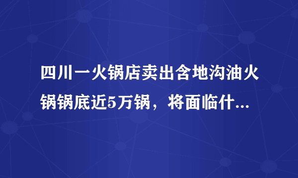四川一火锅店卖出含地沟油火锅锅底近5万锅，将面临什么法律处罚