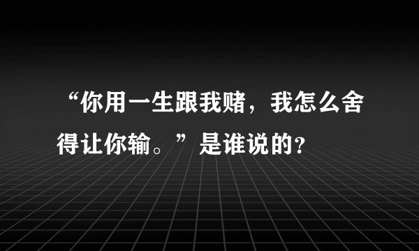 “你用一生跟我赌，我怎么舍得让你输。”是谁说的？