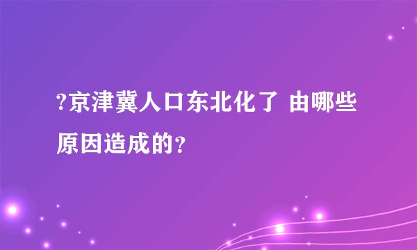 ?京津冀人口东北化了 由哪些原因造成的？