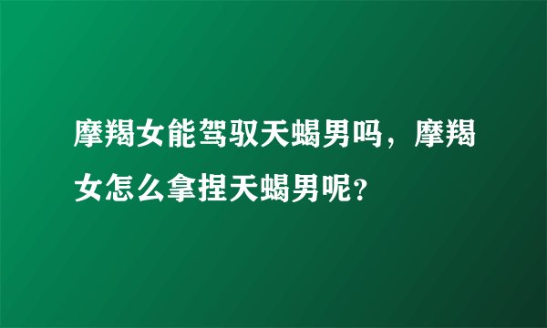 摩羯女能驾驭天蝎男吗，摩羯女怎么拿捏天蝎男呢？