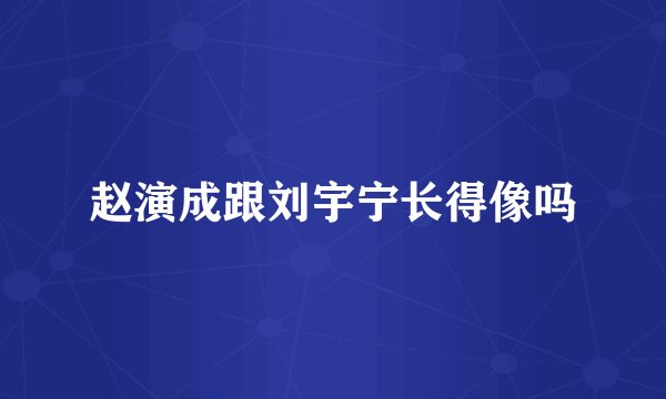 赵演成跟刘宇宁长得像吗