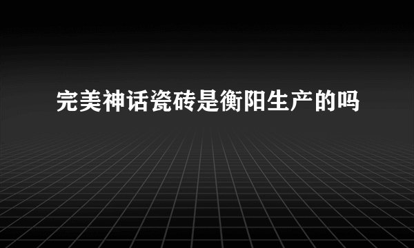 完美神话瓷砖是衡阳生产的吗